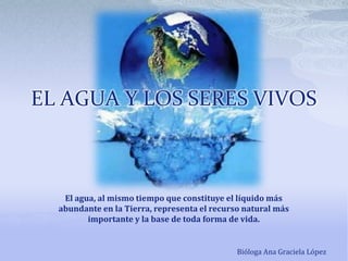 EL AGUA Y LOS SERES VIVOS El agua, al mismo tiempo que constituye el líquido más abundante en la Tierra, representa el recurso natural más importante y la base de toda forma de vida. Bióloga Ana Graciela López 