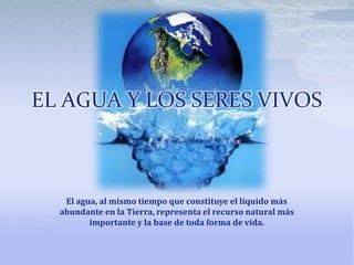 EL AGUA Y LOS SERES VIVOS

El agua, al mismo tiempo que constituye el líquido más
abundante en la Tierra, representa el recurso natural más
importante y la base de toda forma de vida.

 