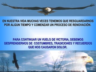 EN NUESTRA VIDA MUCHAS VECES TENEMOS QUE RESGUARDARNOS POR ALGUN TIEMPO Y COMENZAR UN PROCESO DE RENOVACIÓN.  PARA CONTINUAR UN VUELO DE VICTORIA, DEBEMOS DESPRENDERNOS DE  COSTUMBRES, TRADICIONES Y RECUERDOS QUE NOS CAUSARON DOLOR.  