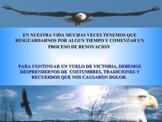 EN NUESTRA VIDA MUCHAS VECES TENEMOS QUE RESGUARDARNOS POR ALGUN TIEMPO Y COMENZAR UN PROCESO DE RENOVACION   PARA CONTINUAR UN VUELO DE VICTORIA, DEBEMOS DESPRENDERNOS DE  COSTUMBRES, TRADICIONES Y RECUERDOS QUE NOS CAUSARON DOLOR.  