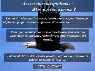 En nuestra vida, muchas veces, tenemos que resguardarnos por algún tiempo y comenzar un proceso de renovación.   A veces nos preguntamos:  ¿ Por qué renovarnos ? “  RENOVACIÓN ” Para  que  reanudemos un vuelo victorioso, nos debemos desprender de ataduras, costumbres y otras tradiciones del pasado. Solamente libres del peso del pasado, podremos aprovechar el valioso resultado de una ...... 