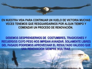 EN NUESTRA VIDA PARA CONTINUAR UN VUELO DE VICTORIA MUCHAS
   VECES TENEMOS QUE RESGUARDARNOS POR ALGUN TIEMPO Y
           COMENZAR UN PROCESO DE RENOVACIÓN.


  DEBEMOS DESPRENDERNOS DE COSTUMBRES, TRADICIONES Y
RECUERDOS CUYO PESO NOS IMPIDAN AVANZAR. SOLAMENTE LIBRES
DEL PASADO PODREMOS APROVECHAR EL RESULTADO VALIOSO QUE
            UNA RENOVACION SIEMPRE NOS TRAE
 