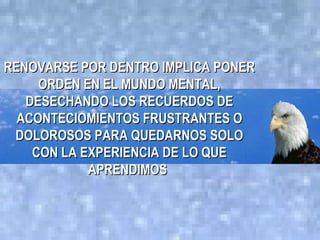 RENOVARSE POR DENTRO IMPLICA PONER
     ORDEN EN EL MUNDO MENTAL,
   DESECHANDO LOS RECUERDOS DE
  ACONTECIOMIENTOS FRUSTRANTES O
 DOLOROSOS PARA QUEDARNOS SOLO
    CON LA EXPERIENCIA DE LO QUE
            APRENDIMOS
 