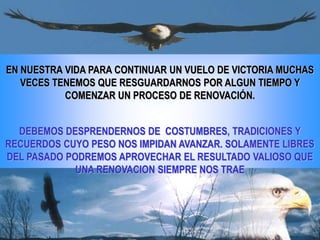 EN NUESTRA VIDA PARA CONTINUAR UN VUELO DE VICTORIA MUCHAS
   VECES TENEMOS QUE RESGUARDARNOS POR ALGUN TIEMPO Y
           COMENZAR UN PROCESO DE RENOVACIÓN.


  DEBEMOS DESPRENDERNOS DE COSTUMBRES, TRADICIONES Y
RECUERDOS CUYO PESO NOS IMPIDAN AVANZAR. SOLAMENTE LIBRES
DEL PASADO PODREMOS APROVECHAR EL RESULTADO VALIOSO QUE
             UNA RENOVACION SIEMPRE NOS TRAE
 