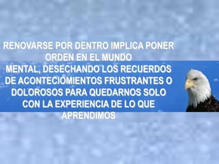 RENOVARSE POR DENTRO IMPLICA PONER
         ORDEN EN EL MUNDO
MENTAL, DESECHANDO LOS RECUERDOS
DE ACONTECIOMIENTOS FRUSTRANTES O
 DOLOROSOS PARA QUEDARNOS SOLO
    CON LA EXPERIENCIA DE LO QUE
            APRENDIMOS
 