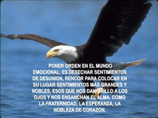 PONER ORDEN EN EL MUNDO
EMOCIONAL, ES DESECHAR SENTIMIENTOS
DE DESUNION, RENCOR PARA COLOCAR EN
SU LUGAR SENTIMIENTOS MAS GRANDES Y
NOBLES, ESOS QUE NOS DAN BRILLO A LOS
 OJOS Y NOS ENSANCHAN EL ALMA, COMO
   LA FRATERNIDAD, LA ESPERANZA, LA
         NOBLEZA DE CORAZON.
 