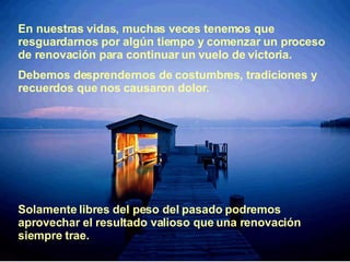 En nuestras vidas, muchas veces tenemos que   resguardarnos por algún tiempo y   comenzar un proceso de renovación para continuar un   vuelo de victoria. D ebemos desprendernos de costumbres, tradiciones y   recuerdos que nos   causaron dolor. Solamente libres del peso del pasado   podremos aprovechar el   resultado valioso que una renovación siempre trae. 