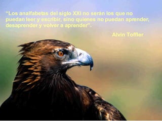 “ Los analfabetas del siglo XXI no serán los que no puedan leer y escribir, sino quienes no puedan aprender, desaprender y volver a aprender”.  Alvin Toffler 