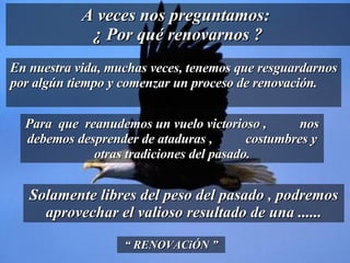 En nuestra vida, muchas veces, tenemos que resguardarnos por algún tiempo y comenzar un proceso de renovación.  A veces nos preguntamos:  ¿ Por qué renovarnos ? “  RENOVACiÓN ” Para  que  reanudemos un vuelo victorioso ,  nos debemos desprender de ataduras ,  costumbres y otras tradiciones del pasado. Solamente libres del peso del pasado , podremos aprovechar el valioso resultado de una ...... 