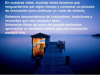 En nuestras vidas, muchas veces tenemos que
resguardarnos por algún tiempo y comenzar un proceso
de renovación para continuar un vuelo de victoria,
Debemos desprendernos de costumbres, tradiciones y
recuerdos que nos causaron dolor.
Solamente libres del peso del pasado podremos
aprovechar el resultado valioso que una renovación
siempre trae.
 