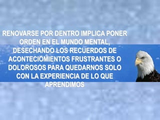 RENOVARSE POR DENTRO IMPLICA PONER
     ORDEN EN EL MUNDO MENTAL,
   DESECHANDO LOS RECUERDOS DE
 ACONTECIOMIENTOS FRUSTRANTES O
 DOLOROSOS PARA QUEDARNOS SOLO
    CON LA EXPERIENCIA DE LO QUE
            APRENDIMOS
 