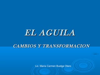 EL AGUILA
CAMBIOS Y TRANSFORMACION



      Lic. María Carmen Buelga Otero
 