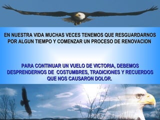EN NUESTRA VIDA MUCHAS VECES TENEMOS QUE RESGUARDARNOS POR ALGUN TIEMPO Y COMENZAR UN PROCESO DE RENOVACION  PARA CONTINUAR UN VUELO DE VICTORIA, DEBEMOS DESPRENDERNOS DE  COSTUMBRES, TRADICIONES Y RECUERDOS QUE NOS CAUSARON DOLOR.  