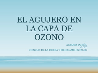 EL AGUJERO EN
LA CAPA DE
OZONO
ALBARES DUEÑA
2º CIT
CIENCIAS DE LA TIERRA Y MEDIOAMBIENTALES
 