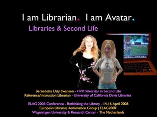 I am Librarian .   I am Avatar . Bernadette Daly Swanson  - HVX Silverstar in Second Life Reference/Instruction Librarian  - University of California Davis Libraries  ELAG 2008 Conference - Rethinking the Library -  14-16 April 2008 European Libraries Automation Group | ELAG2008   Wageningen University & Research Center -  The Netherlands Libraries & Second Life 
