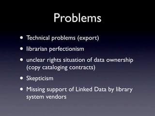 Problems
• Technical problems (export)
• librarian perfectionism
• unclear rights situation of data ownership
  (copy cataloging contracts)
• Skepticism
• Missing support of Linked Data by library
  system vendors
 