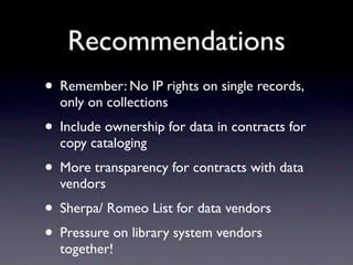 Recommendations
• Remember: No IP rights on single records,
  only on collections
• Include ownership for data in contracts for
  copy cataloging
• More transparency for contracts with data
  vendors
• Sherpa/ Romeo List for data vendors
• Pressure on library system vendors
  together!
 