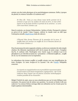 Ĕlāhā : Evolution ou évolution créative ?
P a g e | 6
oriente vers des traits physiques et/ou psychologiques communs. Enfin, à propos
du pluriel, le créateur travaille-t-il vraiment seul ?
Et Dieu dit : Voici, je vous donne toute herbe portant de la
semence et qui est à la surface de toute la terre, et tout arbre
ayant en lui du fruit d’arbre et portant de la semence : ce sera
votre nourriture. Genèse 1.29
Dans le contexte, on résume l’alimentation : herbes et fruits. Pourquoi le créateur
se prive-t-il de viande ? Dans l’espace, cultiver la viande reste un défi (que
l’entreprise actuelle Aleph Farms tente de relever).
L’Éternel Dieu forma l’homme de la poussière de la terre, il
souffla dans ses narines un souffle de vie et l’homme devint un
être vivant. Genèse 2.7
Pour le processus de notre supposée création, on devra se contenter de cette simple
citation. Six éléments représentent 98 % de la masse de notre corps : l’oxygène
(65 %), le carbone (18), l’hydrogène (10), l’azote (3,3), le calcium (1,5) et le
phosphore (1,2). Cela fait au moins six « poussières ». L’Éternel souffla un… souffle
de vie. La vie commence avec la respiration.
La redondance des termes souffler et souffle oriente vers une simplification du
texte d’origine. Ce texte évoque-t-il la cryonie ? On cite l’article Wikipédia
concerné.
La cryonie ou cryogénisation est un procédé de cryoconservation
(conservation à très basse température, typiquement −196 °C) de
cadavres dans l’espoir que de futures avancées technologiques
rendent possible de les ressusciter.
Malgré l’intérêt du sujet, nous ne nous attarderons pas car le texte biblique reste
sommaire. On posera tout de même une question : la cryonie se limite-t-elle aux
cadavres ? La science-fiction envisage déjà son utilisation sur les vivants pour les
trajets spatiaux interminables.
 
