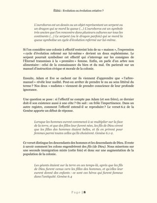Ĕlāhā : Evolution ou évolution créative ?
P a g e | 8
L’ouroboros est un dessin ou un objet représentant un serpent ou
un dragon qui se mord la queue (…) L’ouroboros est un symbole
très ancien que l’on rencontre dans plusieurs cultures sur tous les
continents (…) Le serpent (ou le dragon parfois) qui se mord la
queue symbolise un cycle d’évolution refermé sur lui-même.
Si l’on considère une colonie à effectif restreint loin de sa « maison », l’expression
« cycle d’évolution refermé sur lui-même » devient un doux euphémisme. Le
serpent pourrait symboliser cet effectif qui s’interroge sur les consignes de
l’Éternel transmises à la « première » femme. Enfin, on parle d’un arbre non
alimentaire : celui de la connaissance du bien et du mal. On parierait sur un
manuel d’instruction civique et morale de la colonie.
Ensuite, Adam et Eve se cachent car ils viennent d’apprendre que « l’arbre-
manuel » révèle leur nudité. Peut-on arrêter de prendre le nu au sens littéral du
terme ? Nos deux « nudistes » viennent de prendre conscience de leur profonde
ignorance.
Une question se pose : si l’effectif ne compte pas Adam (et son frère), ce dernier
doit-il son existence aussi à une côte ? On sait : on frôle l’impertinence. Dans un
autre registre, comment l’effectif entend-il se reproduire ? Le verset 6.2 de la
Genèse apporte un début de réponse.
Lorsque les hommes eurent commencé à se multiplier sur la face
de la terre, et que des filles leur furent nées, les fils de Dieu virent
que les filles des hommes étaient belles, et ils en prirent pour
femmes parmi toutes celles qu’ils choisirent. Genèse 6.1-2.
Ce verset distingue les descendants des hommes et les descendants de Dieu. Il reste
à savoir comment les colons engendrèrent des fils (de Dieu). Nous miserions sur
une seconde immigration mixte (cette fois) et donc sur une augmentation de la
population de la colonie.
Les géants étaient sur la terre en ces temps-là, après que les fils
de Dieu furent venus vers les filles des hommes, et qu’elles leur
eurent donné des enfants : ce sont ces héros qui furent fameux
dans l’antiquité. Genèse 6.4
 