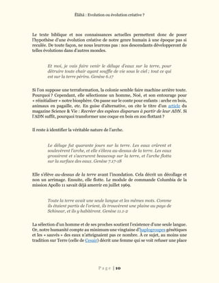 Ĕlāhā : Evolution ou évolution créative ?
P a g e | 10
Le texte biblique et nos connaissances actuelles permettent donc de poser
l’hypothèse d’une évolution créative de notre genre humain à une époque pas si
reculée. De toute façon, ne nous leurrons pas : nos descendants développeront de
telles évolutions dans d’autres mondes.
Et moi, je vais faire venir le déluge d’eaux sur la terre, pour
détruire toute chair ayant souffle de vie sous le ciel ; tout ce qui
est sur la terre périra. Genèse 6.17
Si l’on suppose une terraformation, la colonie semble faire machine arrière toute.
Pourquoi ? Cependant, elle sélectionne un homme, Noé, et son entourage pour
« réinitialiser » notre biosphère. On passe sur le conte pour enfants : arche en bois,
animaux en pagaille, etc. En guise d’alternative, on cite le titre d’un article du
magazine Science & Vie : Recréer des espèces disparues à partir de leur ADN. Si
l’ADN suffit, pourquoi transformer une coque en bois en zoo flottant ?
Il reste à identifier la véritable nature de l’arche.
Le déluge fut quarante jours sur la terre. Les eaux crûrent et
soulevèrent l’arche, et elle s’éleva au-dessus de la terre. Les eaux
grossirent et s’accrurent beaucoup sur la terre, et l’arche flotta
sur la surface des eaux. Genèse 7.17-18
Elle s’élève au-dessus de la terre avant l’inondation. Cela décrit un décollage et
non un arrimage. Ensuite, elle flotte. Le module de commande Columbia de la
mission Apollo 11 savait déjà amerrir en juillet 1969.
Toute la terre avait une seule langue et les mêmes mots. Comme
ils étaient partis de l’orient, ils trouvèrent une plaine au pays de
Schinear, et ils y habitèrent. Genèse 11.1-2
La sélection d’un homme et de ses proches soutient l’existence d’une seule langue.
Or, notre humanité compte au minimum une vingtaine d’haplogroupes génétiques
et les « sauvés » des eaux n’atteignaient pas ce nombre. À ce sujet, au moins une
tradition sur Terre (celle de Cesair) décrit une femme qui se voit refuser une place
 