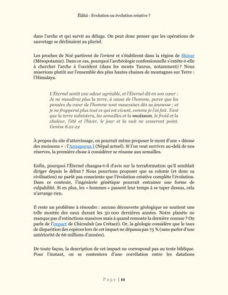 Ĕlāhā : Evolution ou évolution créative ?
P a g e | 11
dans l’arche et qui survit au déluge. On peut donc penser que les opérations de
sauvetage se déclinaient au pluriel.
Les proches de Noé partirent de l’orient et s’établirent dans la région de Shinar
(Mésopotamie). Dans ce cas, pourquoi l’archéologie confessionnelle s’entête-t-elle
à chercher l’arche à l’occident (dans les monts Taurus, notamment) ? Nous
miserions plutôt sur l’ensemble des plus hautes chaines de montagnes sur Terre :
l’Himalaya.
L’Éternel sentit une odeur agréable, et l’Éternel dit en son cœur :
Je ne maudirai plus la terre, à cause de l’homme, parce que les
pensées du cœur de l’homme sont mauvaises dès sa jeunesse ; et
je ne frapperai plus tout ce qui est vivant, comme je l’ai fait. Tant
que la terre subsistera, les semailles et la moisson, le froid et la
chaleur, l’été et l’hiver, le jour et la nuit ne cesseront point.
Genèse 8.21-22
À propos du site d’atterrissage, on pourrait même proposer le mont d’une « déesse
des moissons » : l’Annapurna I (Népal actuel). Si l’on veut survivre au-delà de nos
réserves, la première chose à considérer se résume aux semailles.
Enfin, pourquoi l’Éternel changea-t-il d’avis sur la terraformation qu’il semblait
diriger depuis le début ? Nous pourrions proposer que sa colonie (et donc sa
civilisation) ne parût pas consciente que l’évolution créative complète l’évolution.
Dans ce contexte, l’ingénierie génétique pourrait entrainer une forme de
culpabilité. Si en plus, les « hommes » passent leur temps à se taper dessus, cela
n’arrange rien.
Il reste un problème à résoudre : aucune découverte géologique ne soutient une
telle montée des eaux durant les 50 000 dernières années. Notre planète ne
manque pas d’extinctions massives mais à quand remonte la dernière connue ? On
parle de l’impact de Chicxulub (au Crétacé). Or, la géologie considère que le taux
de disparition des espèces lors de cet impact ne dépassa pas 75 % (sans parler d’une
antériorité de 66 millions d’années).
De toute façon, la description de cet impact ne correspond pas au texte biblique.
Pour l’instant, on se contentera d’une corrélation entre les datations
 