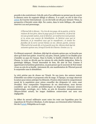 Ĕlāhā : Evolution ou évolution créative ?
P a g e | 14
procède à des restrictions). Cela dit, près d’un millénaire ne permet pas de couvrir
la distance entre de supposés déluge et alliance. À ce sujet, on cite le titre d’un
article du Courrier International : La vie éternelle est-elle pour demain ? Donc, la
perspective d’éternité existe déjà. Par contre, dans le texte biblique, elle semble
réservée à un seul personnage.
L’Éternel dit à Abram : Va-t’en de ton pays, de ta patrie, et de la
maison de ton père, dans le pays que je te montrerai. Je ferai de
toi une grande nation, et je te bénirai ; je rendrai ton nom grand,
et tu seras une source de bénédiction. Je bénirai ceux qui te
béniront, et je maudirai ceux qui te maudiront ; et toutes les
familles de la terre seront bénies en toi. Abram partit, comme
l’Éternel le lui avait dit, et Lot partit avec lui. Abram était âgé de
soixante-quinze ans, lorsqu’il sortit de Charan. Genèse 12.1-4
Un élément surprend : Abraham, déjà âgé de soixante-quinze ans, ne bronche pas
alors qu’il doit tout quitter. Avant lui, son père, Térach, quitta Ur en Chaldée pour
s’installer au pays de Canaan. Dans la foulée, la famille s’établit dans la cité de
Charan. Le texte ne dévoile pas les raisons de cette double émigration. Selon la
généalogie biblique, Térach descendait de Sem, fils aîné de Noé. Comme il
appartenait à la huitième génération, on peut penser que le souvenir de Noé restait
vivace au sein de sa famille. Autrement dit, une manifestation de l’Éternel pouvait
le surprendre sans le déstabiliser.
Le récit précise peu de choses sur Térach. De nos jours, des auteurs tentent
d’identifier son métier et proposent celui de mage. À l’époque, un mage observait
la nature pour mieux anticiper les éléments. D’autres observaient le comportement
moral de la population pour mieux conseiller des dirigeants (cf. notre essai
Druidéa). Pour comprendre l’importance de ces observations, nous devons
considérer que les sociétés protohistoriques ne disposaient d’aucune science
(météorologie, sociologie, etc.). Enfin, au sein de dynasties mésopotamiennes
(Moyen-Orient actuel), les mages chaldéens conservaient une aura non
négligeable.
Le début du second millénaire avant notre ère reste une hypothèse pour les
migrations de Térach et Abraham. À cette époque, un évènement attire l’attention.
On cite l’article Wikipédia sur le sujet.
 