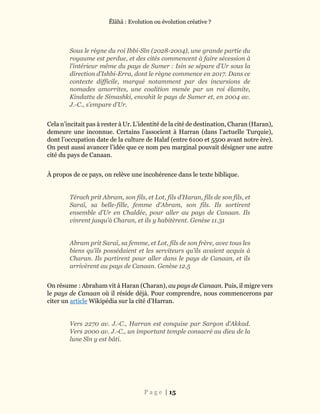 Ĕlāhā : Evolution ou évolution créative ?
P a g e | 15
Sous le règne du roi Ibbi-Sîn (2028-2004), une grande partie du
royaume est perdue, et des cités commencent à faire sécession à
l’intérieur même du pays de Sumer : Isin se sépare d’Ur sous la
direction d’Ishbi-Erra, dont le règne commence en 2017. Dans ce
contexte difficile, marqué notamment par des incursions de
nomades amorrites, une coalition menée par un roi élamite,
Kindattu de Simashki, envahit le pays de Sumer et, en 2004 av.
J.-C., s’empare d’Ur.
Cela n’incitait pas à rester à Ur. L’identité de la cité de destination, Charan (Haran),
demeure une inconnue. Certains l’associent à Harran (dans l’actuelle Turquie),
dont l’occupation date de la culture de Halaf (entre 6100 et 5500 avant notre ère).
On peut aussi avancer l’idée que ce nom peu marginal pouvait désigner une autre
cité du pays de Canaan.
À propos de ce pays, on relève une incohérence dans le texte biblique.
Térach prit Abram, son fils, et Lot, fils d’Haran, fils de son fils, et
Saraï, sa belle-fille, femme d’Abram, son fils. Ils sortirent
ensemble d’Ur en Chaldée, pour aller au pays de Canaan. Ils
vinrent jusqu’à Charan, et ils y habitèrent. Genèse 11.31
Abram prit Saraï, sa femme, et Lot, fils de son frère, avec tous les
biens qu’ils possédaient et les serviteurs qu’ils avaient acquis à
Charan. Ils partirent pour aller dans le pays de Canaan, et ils
arrivèrent au pays de Canaan. Genèse 12.5
On résume : Abraham vit à Haran (Charan), au pays de Canaan. Puis, il migre vers
le pays de Canaan où il réside déjà. Pour comprendre, nous commencerons par
citer un article Wikipédia sur la cité d’Harran.
Vers 2270 av. J.-C., Harran est conquise par Sargon d’Akkad.
Vers 2000 av. J.-C., un important temple consacré au dieu de la
lune Sîn y est bâti.
 