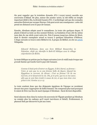 Ĕlāhā : Evolution ou évolution créative ?
P a g e | 16
On peut rappeler que la troisième dynastie d’Ur (-2100/-2000) succéda aux
souverains d’Akkad. De plus, autour des années -2000, la cité édifia un temple
important dédié à Sîn, la divinité lunaire d’Ur. L’archéologie sait que des nomades
amorrites finirent par occuper Harran. Cela peut avoir une conséquence : cette cité
prend ses distances avec le pays de Canaan.
Ensuite, Abraham adopte aussi le nomadisme. Le texte cite quelques étapes. Il
plante d’abord sa tente au lieu nommé Sichem. La fondation d’une cité du même
nom date du 19e siècle avant notre ère. Puis il pousse jusqu’aux chênes de Moré,
dont le dernier exemplaire actuel se trouve à quelques kilomètres d’Hébron.
L’étape suivante se trouve entre Béthel et Aï. À propos de Béthel, on cite un article
Wikipédia.
Edward Robinson, dans son livre Biblical Researches in
Palestine, 1838–52, identifie le Beth-El biblique avec le village
cisjordanien de Beitin.
Le texte biblique ne précise pas les étapes suivantes (vers le midi) mais évoque une
grande famine qui touche tout le pays (de Canaan).
Comme il était près d’entrer en Égypte, il dit à Saraï, sa femme :
Voici, je sais que tu es une femme belle de figure. Quand les
Égyptiens te verront, ils diront : C’est sa femme ! Et ils me
tueront, et te laisseront la vie. Dis, je te prie, que tu es ma sœur,
afin que je sois bien traité à cause de toi, et que mon âme vive
grâce à toi. Genèse 12.11-13
Le texte soutient donc que des dirigeants égyptiens de l’époque ne reculaient
devant rien pour s’approprier de belles femmes. On comprend plus tard pourquoi
le statut de frère (au lieu de mari) épargne d’Abraham : Saraï devient disponible.
Saraï séjourne donc dans la maison du souverain de l’Égypte pendant qu’Abraham
ne compte plus les cadeaux qu’il reçoit (serviteurs et bétail). Évidemment, le
pharaon finit par découvrir le pot aux roses.
 