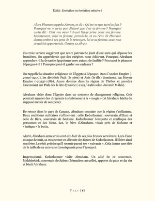 Ĕlāhā : Evolution ou évolution créative ?
P a g e | 17
Alors Pharaon appela Abram, et dit : Qu’est-ce que tu m’as fait ?
Pourquoi ne m’as-tu pas déclaré que c’est ta femme ? Pourquoi
as-tu dit : C’est ma sœur ? Aussi l’ai-je prise pour ma femme.
Maintenant, voici ta femme, prends-la, et va-t’en ! Et Pharaon
donna ordre à ses gens de le renvoyer, lui et sa femme, avec tout
ce qui lui appartenait. Genèse 12.18-20
Ces trois versets suggèrent que notre patriarche jouit d’une aura qui dépasse les
frontières. On apprécierait que des exégètes nous éclairent. Pourquoi Abraham
approche-t-il la dynastie égyptienne avec autant de facilité ? Pourquoi le pharaon
l’épargne-t-il ? Pourquoi peut-il garder ses cadeaux ?
On rappelle la situation religieuse de l’Égypte à l’époque. Dans l’Ancien Empire (-
2700/-2200), les divinités Ptah (le père) et Apis (le fils) dominent. Au Moyen
Empire (-2033/-1786), Amon domine dans la région de Thèbes et prendra
l’ascendant sur Ptah dès la XIe dynastie (-2124/-1980 selon Jaromír Málek).
Abraham visite donc l’Égypte dans un contexte de changement religieux. Cela
pourrait amener des dirigeants à s’intéresser à la « magie » (si Abraham hérita du
supposé métier de son père).
De retour dans le pays de Canaan, Abraham constate que la région s’enflamme.
Deux coalitions militaires s’affrontent : celle Kedorlaomer, souverain d’Elam et
celle de Béra, souverain de Sodome. Kedorlaomer l’emporta et confisqua des
personnes et des biens. Lot, le frère d’Abraham, vivait près de Sodome et
« intégra » le butin.
Alerté, Abraham arme trois cent dix-huit de ses plus braves serviteurs. Lors d’une
attaque de nuit, sa troupe met en déroute des forces de Kedorlaomer. Il libère ainsi
son frère. Le récit précise qu’il recrute parmi ses « suivants ». Cela donne une idée
de la taille de sa caravane (conséquente pour l’époque).
Impressionné, Kedorlaomer visite Abraham. Un allié de ce souverain,
Melchisédek, souverain de Salem (Jérusalem actuelle), apporte du pain et du vin
et bénit Abraham.
 