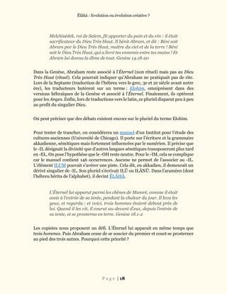 Ĕlāhā : Evolution ou évolution créative ?
P a g e | 18
Melchisédek, roi de Salem, fit apporter du pain et du vin : il était
sacrificateur du Dieu Très Haut. Il bénit Abram, et dit : Béni soit
Abram par le Dieu Très Haut, maître du ciel et de la terre ! Béni
soit le Dieu Très Haut, qui a livré tes ennemis entre tes mains ! Et
Abram lui donna la dîme de tout. Genèse 14.18-20
Dans la Genèse, Abraham reste associé à l’Éternel (non rituel) mais pas au Dieu
Très Haut (rituel). Cela pourrait indiquer qu’Abraham ne pratiquait pas de rite.
Lors de la Septante (traduction de l’hébreu vers le grec, 3e et 2e siècle avant notre
ère), les traducteurs butèrent sur un terme : Elohim, omniprésent dans des
versions hébraïques de la Genèse et associé à l’Éternel. Finalement, ils optèrent
pour les Anges. Enfin, lors de traductions vers le latin, ce pluriel disparut peu à peu
au profit du singulier Dieu.
On peut préciser que des débats existent encore sur le pluriel du terme Elohim.
Pour tenter de trancher, on considérera un manuel d’un Institut pour l’étude des
cultures anciennes (Université de Chicago). Il porte sur l’écriture et la grammaire
akkadienne, sémitiques mais fortement influencées par le sumérien. Il précise que
le -IL désignait la divinité que d’autres langues sémitiques transposeront plus tard
en -EL. On pose l’hypothèse que le -OH reste neutre. Pour le -IM, cela se complique
car le manuel contient 146 occurrences. Aucune ne permet de l’associer au -IL.
L’élément ILUM pouvait s’avérer une piste. Cela dit, en akkadien, il demeurait un
dérivé singulier de -IL. Son pluriel s’écrivait ILŪ ou ILĀNŪ. Dans l’araméen (dont
l’hébreu hérita de l’alphabet), il devint ĔLĀHĀ.
L’Éternel lui apparut parmi les chênes de Mamré, comme il était
assis à l’entrée de sa tente, pendant la chaleur du jour. Il leva les
yeux, et regarda : et voici, trois hommes étaient debout près de
lui. Quand il les vit, il courut au-devant d’eux, depuis l’entrée de
sa tente, et se prosterna en terre. Genèse 18.1-2
Les copistes nous proposent un défi. L’Éternel lui apparait en même temps que
trois hommes. Puis Abraham cesse de se soucier du premier et court se prosterner
au pied des trois autres. Pourquoi cette priorité ?
 