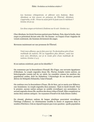 Ĕlāhā : Evolution ou évolution créative ?
P a g e | 19
Les hommes s’éloignèrent, et allèrent vers Sodome. Mais
Abraham se tint encore en présence de l’Éternel. Abraham
s’approcha, et dit : Feras-tu aussi périr le juste avec le méchant ?
Genèse 18.22-23
Les deux anges arrivèrent à Sodome sur le soir. Genèse 19.1
Chez Abraham, les (trois) hommes partent pour Sodome. Puis, dans la foulée, deux
anges se présentent devant cette cité. On résume : en l’espace d’une vingtaine de
versets seulement, des hommes deviennent des anges.
Revenons maintenant sur une promesse de l’Éternel.
Voici mon alliance, que je fais avec toi. Tu deviendras père d’une
multitude de nations. On ne t’appellera plus Abram ; mais ton
nom sera Abraham, car je te rends père d’une multitude de
nations. Genèse 17.4-5
Si ces nations existèrent, peut-on les identifier ?
On commence par la descendance d’Ismaël, fils d’Agar, une servante égyptienne
d’Abraham. Le couple engendra douze fils. Flavius Josèphe (entre autres), un
historiographe romain juif du 1er siècle, les considère comme les ancêtres des
populations arabes, dont les Nabatéens. L’étymologie de ces derniers pourrait
dériver de Nebajoth (Nebaioth), l’aîné d’Ismaël.
On continue avec la descendance d’Isaac, fils de Sara, qui se maria avec Rébecca,
une Araméenne. Le couple engendra deux jumeaux : Ésaü et Jacob (Israël). Pour
le premier, aucune nation antique ne semble revendiquer son ascendance. Le
second engendra douze fils, ancêtres des douze tribus d’Israël. Elles comptèrent au
moins deux nations antiques : les royaumes d’Israël et de Juda (future Judée).
En résumé, plusieurs nations de langue sémitique pourraient revendiquer
l’héritage (l’alliance). Le christianisme modifia la donne et augmenta donc le
nombre d’héritiers. Cela ne répond toujours pas à une question : quelle population
 