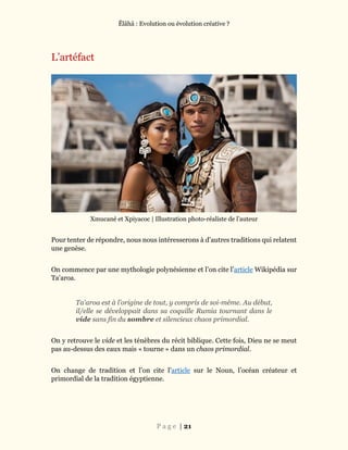 Ĕlāhā : Evolution ou évolution créative ?
P a g e | 21
L’artéfact
Xmucané et Xpiyacoc | Illustration photo-réaliste de l’auteur
Pour tenter de répondre, nous nous intéresserons à d’autres traditions qui relatent
une genèse.
On commence par une mythologie polynésienne et l’on cite l’article Wikipédia sur
Ta'aroa.
Ta'aroa est à l’origine de tout, y compris de soi-même. Au début,
il/elle se développait dans sa coquille Rumia tournant dans le
vide sans fin du sombre et silencieux chaos primordial.
On y retrouve le vide et les ténèbres du récit biblique. Cette fois, Dieu ne se meut
pas au-dessus des eaux mais « tourne » dans un chaos primordial.
On change de tradition et l’on cite l’article sur le Noun, l’océan créateur et
primordial de la tradition égyptienne.
 