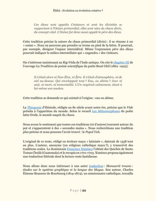 Ĕlāhā : Evolution ou évolution créative ?
P a g e | 22
Ces dieux sont appelés Créateurs et sont les divinités se
rapportant à l’Océan primordial, elles sont nées du chaos divin,
du concept vital. L’Océan fut donc aussi appelé le père des dieux.
Cette tradition précise la nature du chaos primordial (divin) : il se résume à un
« océan ». Nous ne pouvons pas prendre ce terme au pied de la lettre. Il pourrait,
par exemple, désigner l’espace intersidéral. Même l’expression père des dieux
pourrait indiquer le milieu interstellaire qui « engendra » des visiteurs.
On s’intéresse maintenant au Rig-Véda de l’Inde antique. On cite le chapitre III de
l’ouvrage La Tradition de poésie scientifique du poète René Ghil (1862 -1925).
Il n’était alors ni Non-Être, ni Être. Il n’était d’atmosphère, ni de
ciel au-dessus. Qui enveloppait tout ? Eau, ou abime ? Jour ni
nuit, ni mort, ni immortalité. L’Un respirait calmement, étant à
lui-même son soutien.
Cette tradition se demande ce qui existait à l’origine : eau ou abime.
La Théogonie d’Hésiode, rédigée au 8e siècle avant notre ère, précise que le Vide
présida à l’apparition du monde. Selon le recueil Les Métamorphoses du poète
latin Ovide, le monde naquit du chaos.
Nous avons le sentiment que toutes ces traditions (et d’autres) tournent autour du
pot et s’apparentent à des « secondes mains ». Nous recherchions une tradition
plus précise et nous pensons l’avoir trouvé : le Popol Vuh.
L’original de ce texte, rédigé en écriture maya « latinisée », daterait de 1558 tout
au plus. L’auteur, anonyme (un religieux catholique maya ?), y transcrivit des
traditions orales. Le dominicain Francisco Ximénez l’obtint des Quichés de Santo
Tomas Chuilá (Guatemala) et le recopia en 1701-1703. Ximénez proposa également
une traduction littérale dont la lecture reste fastidieuse.
Nous allons donc nous intéresser à une autre traduction : Manuscrit troano :
études sur le système graphique et la langue des Mayas. Son auteur, Charles
Étienne Brasseur de Bourbourg (1814-1874), un missionnaire catholique, travailla
 