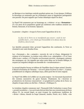 Ĕlāhā : Evolution ou évolution créative ?
P a g e | 23
au Mexique et en Amérique centrale pendant quinze ans. À son époque, il défraya
la chronique en soutenant que les civilisations maya et égyptienne partageaient
une parenté. On peut rappeler que l’océan Atlantique sépare les deux.
Le Popol Vuh commence par un hommage au « créateur » et au « formateur »
(?). Les aïeux de la population quiché qui initièrent cette tradition seraient une
femme, Xmucané, et un homme, Xpiyacoc.
Le premier « chapitre » évoque la Terre avant l’apparition de la vie.
La face de la Terre ne se manifestait pas encore : seule la mer
paisible était (…) Ce n’était que l’immobilité et le silence dans les
ténèbres, dans la nuit.
Les Quichés pensaient donc qu’avant l’apparition des continents, la Terre se
résumait à une vaste étendue d’eau.
Les « Gucumatz », des « serpents » couverts de vert et d’azur, désignaient le
créateur et le formateur. La couleur verte réfère à un « planisphère » (?) et l’azur
réfère à une « surface » (?). Ensuite, ces Gucumatz œuvrent : montagnes, animaux
des montagnes, etc. On rappelle que selon notre thèse sur la Genèse biblique, le
serpent (au singulier) désigne un ensemble de « terraformateurs ».
Le second chapitre brosse un tableau de l’équilibre dans le règne animal. Ensuite,
il décrit la formation de l’homme : « de terre glaise ils firent sa chair ». L’auteur,
possiblement un religieux catholique maya, altéra peut-être le texte original.
Le Popol Vuh diffère de la Bible sur un point majeur : les Gucumatz façonnèrent
des versions successives du genre humain. Finalement, les « hommes se
produisirent, les hommes raisonnèrent » et peuplèrent la surface de la Terre. Le
chapitre évoque même un chef des « Toltecat » (Toltèques ?).
Le troisième chapitre commence mal : l’humanité frôle l’extinction à cause d’une
« grande inondation ». Les survivants doivent faire face aux remontrances de leurs
chiens (?). Au second degré, on peut évoquer les nombreuses traditions de
« divins » chiens, chacals ou loups (Amarok, Anubis, Fenrir, etc.). Enfin, « des
 