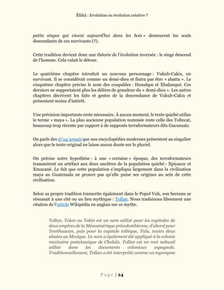 Ĕlāhā : Evolution ou évolution créative ?
P a g e | 24
petits singes qui vivent aujourd’hui dans les bois » demeurent les seuls
descendants de ces survivants (?).
Cette tradition devient donc une théorie de l’évolution inversée : le singe descend
de l’homme. Cela valait le détour.
Le quatrième chapitre introduit un nouveau personnage : Vukub-Cakix, un
survivant. Il se considérait comme un demi-dieu et finira par être « abattu ». Le
cinquième chapitre précise le nom des coupables : Hunahpu et Xbalanqué. Ces
derniers ne supportaient plus les délires de grandeur du « demi-dieu ». Les autres
chapitres décrivent les faits et gestes de la descendance de Vukub-Cakix et
présentent moins d’intérêt.
Une précision importante reste nécessaire. À aucun moment, le texte quiché utilise
le terme « maya ». La plus ancienne population nommée reste celle des Toltecat,
beaucoup trop récente par rapport à de supposés terraformateurs dits Gucumatz.
On parle des Q’uqʼumatz que nos encyclopédies modernes présentent au singulier
alors que le texte original ne laisse aucun doute sur le pluriel.
On précise notre hypothèse : à une « certaine » époque, des terraformateurs
transmirent un artéfact aux deux ancêtres de la population quiché : Xpiyacoc et
Xmucané. Le fait que cette population s’impliqua largement dans la civilisation
maya au Guatemala ne prouve pas qu’elle puise ses origines au sein de cette
civilisation.
Selon sa propre tradition transcrite également dans le Popol Vuh, son berceau se
résumait à une cité ou un lieu mythique : Tollan. Nous traduisons librement une
citation de l’article Wikipédia en anglais sur ce mythe.
Tollan, Tolan ou Tolán est un nom utilisé pour les capitales de
deux empires de la Mésoamérique précolombienne, d’abord pour
Teotihuacan, puis pour la capitale toltèque, Tula, toutes deux
situées au Mexique. Le nom a également été appliqué à la colonie
mexicaine postclassique de Cholula. Tollan est un mot nahuatl
utilisé dans les documents coloniaux espagnols.
Traditionnellement, Tollan a été interprété comme un toponyme
 