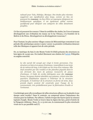 Ĕlāhā : Evolution ou évolution créative ?
P a g e | 25
nahuatl pour Tula, Hidalgo, Mexique. Des études plus récentes
suggèrent une signification plus large, comme un lieu où
poussent les roseaux. Au lieu d’être un toponyme désignant un
établissement spécifique, il est également utilisé comme
qualificatif pour désigner une catégorie de villes densément
peuplées.
Un lieu où poussent les roseaux ? Dans la cordillère des Andes, les Uros et Aymaras
développèrent une civilisation du roseau sur le lac Titicaca, à la frontière de la
Bolivie et du Pérou. Développèrent ou développèrent à nouveau ?
Pour l’instant, les plus anciens villages connus de Mésoamérique remontent à une
période dite préclassique ancien (-2500/-1200). La première civilisation demeure
celle des Olmèques et apparut lors de cette période.
Or, en Amérique du Sud, le site Monte Verde II (Chili) présente des structures en
bois âgées de 14 550 ans. On traduit librement une citation de l’article Wikipédia
en anglais concerné.
Le site aurait été occupé par vingt à trente personnes. Une
structure en bois et en peaux d’animaux, ressemblant à une tente
de six mètres de long, a été érigée sur les rives d’un ruisseau. Elle
était encadrée par des rondins et des planches piquetés dans le
sol, formant des murs de poteaux recouverts de peaux
d’animaux. À l’aide de cordes fabriquées avec des roseaux
locaux, les peaux étaient attachées aux poteaux, créant ainsi des
quartiers d’habitation séparés à l’intérieur de la structure
principale. À l’extérieur de la structure en forme de tente, deux
grands foyers avaient été construits pour l’usage de la
communauté, très probablement pour la fabrication d’outils et
l’artisanat.
L’archéologie peut-elle revendiquer de telles structures ailleurs sur la planète à une
époque aussi reculée ? Dans le contexte, on comprend mieux l’importance des
roseaux pour les habitats. Par ailleurs, l’article évoque des foyers (pour la cuisson)
tapissés d’argile. Monte Verde se trouve dans la région des lacs, point d’entrée de
la Patagonie chilienne. Donc, il y a 15 000 ans, la communauté la plus structurée
vivait sur le 41e parallèle sud (?).
 