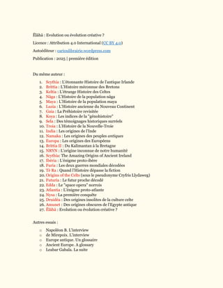 Ĕlāhā : Evolution ou évolution créative ?
Licence : Attribution 4.0 International (CC BY 4.0)
Autoéditeur : carioulibrairie.wordpress.com
Publication : 2025 | première édition
Du même auteur :
1. Scythia : L'étonnante Histoire de l'antique Irlande
2. Brittia : L’Histoire méconnue des Bretons
3. Keltia : L’étrange Histoire des Celtes
4. Nâga : L'Histoire de la population nâga
5. Maya : L’Histoire de la population maya
6. Luzia : L’Histoire ancienne du Nouveau Continent
7. Gaia : La Préhistoire revisitée
8. Koya : Les indices de la "génohistoire"
9. Sela : Des témoignages historiques surréels
10. Troia : L’Histoire de la Nouvelle-Troie
11. India : Les origines de l’Inde
12. Namaka : Les origines des peuples antiques
13. Europa : Les origines des Européens
14. Brittia II : Du Kalimantan à la Bretagne
15. NRYN : L’origine inconnue de notre humanité
16. Scythia: The Amazing Origins of Ancient Ireland
17. Ibéria : L’énigme proto-ibère
18. Furia : Les deux guerres mondiales décodées
19. Tè Ra : Quand l’Histoire dépasse la fiction
20. Origins of the Celts (sous le pseudonyme Cryfris Llydaweg)
21. Futuria : Le futur proche décodé
22. Edda : Le "space opera" norrois
23. Atlantia : L'énigme proto-atlante
24. Nysa : La première conquête
25. Druidéa : Des origines insolites de la culture celte
26. Amunet : Des origines obscures de l’Egypte antique
27. Ĕlāhā : Evolution ou évolution créative ?
Autres essais :
o Napoléon B. L'interview
o de Mirepoix. L’interview
o Europe antique. Un glossaire
o Ancient Europe. A glossary
o Leabar Gabala. La suite
 
