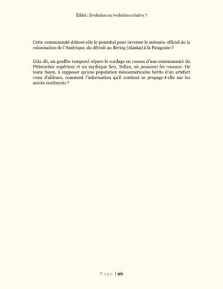 Ĕlāhā : Evolution ou évolution créative ?
P a g e | 26
Cette communauté détient-elle le potentiel pour inverser le scénario officiel de la
colonisation de l’Amérique, du détroit au Béring (Alaska) à la Patagonie ?
Cela dit, un gouffre temporel sépare le cordage en roseau d’une communauté du
Pléistocène supérieur et un mythique lieu, Tollan, où poussent les roseaux. De
toute façon, à supposer qu’une population mésoaméricaine hérite d’un artéfact
venu d’ailleurs, comment l’information qu’il contient se propage-t-elle sur les
autres continents ?
 