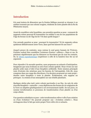 Ĕlāhā : Evolution ou évolution créative ?
P a g e | 1
Introduction
Cet essai tentera de démontrer que la Genèse biblique pourrait se résumer à un
artéfact transmis par une colonie exogène, résidente de notre planète dès la fin du
Pléistocène moyen.
Avant de considérer cette hypothèse, une première question se pose : comment de
supposés colons peuvent-ils transmettre un artéfact à une de nos populations de
l’Âge du bronze ou de l’Âge du fer ? Et dans quelle langue ?
Une seconde question se pose : pourquoi la transmettre ? Si de supposés colons
quittèrent définitivement notre Terre, dans quel but laissent-ils une trace ?
Jusqu’à preuve du contraire, nous restons le seul genre humain de l’Univers.
Certains veulent bien considérer l’existence d’autres « ailleurs ». Dans ce cas, ils
précisent régulièrement que les distances ne favorisent pas du tout les contacts.
Or, la vitesse supraluminique (supérieure à celle de la lumière) leur ôte un tel
argument.
Pour répondre à la seconde question, nous proposons un scénario d’anticipation.
Imaginons que nous évoluons au sein d’une colonie spatiale. Nous vivons sur une
planète aride mais à l’abri d’une biosphère artificielle. Notre mission principale
reste d’extraire des minéraux pour les besoins de l’aérospatiale. Cela dit, nous
comptons dans nos rangs des chercheurs. Ces derniers proposent un vaste projet :
étendre notre biosphère à toute la planète. Évidemment, cela suppose un
prérequis : la création d’une atmosphère sur une échelle planétaire.
Quelques siècles plus tard, notre colonie parviendra à ses fins. Au sein de cette
nouvelle biosphère « naturelle », nous déploierons des formes de vie originaires de
la Terre ou adaptées génétiquement à cet environnement inédit. De nos jours, on
nomme terraformation ce processus de transformation d’une planète ou d’un
corps céleste.
Une question subsidiaire se pose : cette terraformation relève-t-elle d’une création
ou d’une évolution ? On pourrait proposer une « évolution créative ». Nous
envisageons donc le fait que notre propre Terre relève de ce scénario.
 