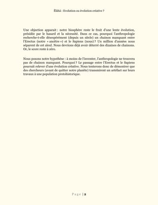 Ĕlāhā : Evolution ou évolution créative ?
P a g e | 2
Une objection apparait : notre biosphère reste le fruit d’une lente évolution,
présidée par le hasard et la nécessité. Dans ce cas, pourquoi l’anthropologie
recherche-t-elle désespérément (depuis un siècle) un chainon manquant entre
l’Erectus (notre « ancêtre ») et le Sapiens (nous) ? Un million d’années nous
séparent de cet aïeul. Nous devrions déjà avoir déterré des dizaines de chainons.
Or, le score reste à zéro.
Nous posons notre hypothèse : à moins de l’inventer, l’anthropologie ne trouvera
pas de chainon manquant. Pourquoi ? Le passage entre l’Erectus et le Sapiens
pourrait relever d’une évolution créative. Nous tenterons donc de démontrer que
des chercheurs (avant de quitter notre planète) transmirent un artéfact sur leurs
travaux à une population protohistorique.
 