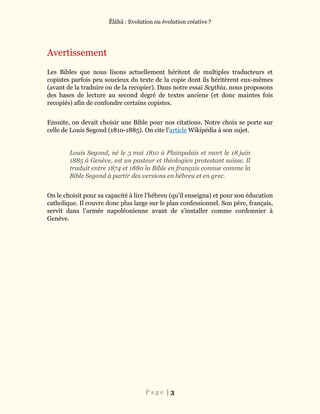 Ĕlāhā : Evolution ou évolution créative ?
P a g e | 3
Avertissement
Les Bibles que nous lisons actuellement héritent de multiples traducteurs et
copistes parfois peu soucieux du texte de la copie dont ils héritèrent eux-mêmes
(avant de la traduire ou de la recopier). Dans notre essai Scythia, nous proposons
des bases de lecture au second degré de textes anciens (et donc maintes fois
recopiés) afin de confondre certains copistes.
Ensuite, on devait choisir une Bible pour nos citations. Notre choix se porte sur
celle de Louis Segond (1810-1885). On cite l’article Wikipédia à son sujet.
Louis Segond, né le 3 mai 1810 à Plainpalais et mort le 18 juin
1885 à Genève, est un pasteur et théologien protestant suisse. Il
traduit entre 1874 et 1880 la Bible en français connue comme la
Bible Segond à partir des versions en hébreu et en grec.
On le choisit pour sa capacité à lire l’hébreu (qu’il enseigna) et pour son éducation
catholique. Il couvre donc plus large sur le plan confessionnel. Son père, français,
servit dans l’armée napoléonienne avant de s’installer comme cordonnier à
Genève.
 