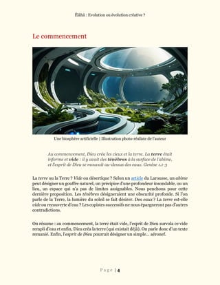 Ĕlāhā : Evolution ou évolution créative ?
P a g e | 4
Le commencement
Une biosphère artificielle | Illustration photo-réaliste de l’auteur
Au commencement, Dieu créa les cieux et la terre. La terre était
informe et vide : il y avait des ténèbres à la surface de l’abime,
et l’esprit de Dieu se mouvait au-dessus des eaux. Genèse 1.1-3
La terre ou la Terre ? Vide ou désertique ? Selon un article du Larousse, un abime
peut désigner un gouffre naturel, un précipice d’une profondeur insondable, ou un
lieu, un espace qui n’a pas de limites assignables. Nous penchons pour cette
dernière proposition. Les ténèbres désigneraient une obscurité profonde. Si l’on
parle de la Terre, la lumière du soleil se fait désirer. Des eaux ? La terre est-elle
vide ou recouverte d’eau ? Les copistes successifs ne nous épargneront pas d’autres
contradictions.
On résume : au commencement, la terre était vide, l’esprit de Dieu survola ce vide
rempli d’eau et enfin, Dieu créa la terre (qui existait déjà). On parle donc d’un texte
remanié. Enfin, l’esprit de Dieu pourrait désigner un simple… aéronef.
 