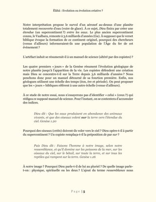 Ĕlāhā : Evolution ou évolution créative ?
P a g e | 5
Notre interprétation propose le survol d’un aéronef au-dessus d’une planète
totalement recouverte d’eau (voire de glace). À ce sujet, Dieu finira par créer une
étendue (un supercontinent ?) entre les eaux. Le plus ancien supercontinent
connu, le Vaalbara, remonte à 3,6 milliards d’années (Ga). À supposer que le verset
biblique évoque la formation de ce continent originel, pourquoi des chercheurs
(venus d’ailleurs) informeraient-ils une population de l’Âge du fer de cet
évènement ?
L’artéfact induit se résumerait-il à un manuel de science (altéré par des copistes) ?
Les quatre premiers « jours » de la Genèse résument l’évolution géologique de
notre planète jusqu’à l’apparition de la vie. Les copistes défendent une création
mais Dieu se concentre-t-il sur la Terre depuis 3,6 milliards d’années ? Nous
penchons donc pour un manuel détourné de sa fonction première. Enfin, nos
géologues utilisent une échelle des temps (éon, ère et période). On peut proposer
que les « jours » bibliques réfèrent à une autre échelle (venue d’ailleurs).
À ce stade de notre essai, nous n’essayerons pas d’identifier « celui » (ceux ?) qui
rédigea ce supposé manuel de science. Pour l’instant, on se contentera d’accumuler
des indices.
Dieu dit : Que les eaux produisent en abondance des animaux
vivants, et que des oiseaux volent sur la terre vers l’étendue du
ciel. Genèse 1.20
Pourquoi des oiseaux (créés) doivent-ils voler vers le ciel ? Dieu opère-t-il à partir
du supercontinent ? Un copiste remplaça-t-il la préposition de par sur ?
Puis Dieu dit : Faisons l’homme à notre image, selon notre
ressemblance, et qu’il domine sur les poissons de la mer, sur les
oiseaux du ciel, sur le bétail, sur toute la terre, et sur tous les
reptiles qui rampent sur la terre. Genèse 1.26
À notre image ? Pourquoi Dieu parle-t-il de lui au pluriel ? De quelle image parle-
t-on : physique, spirituelle ou les deux ? L’ajout du terme ressemblance nous
 