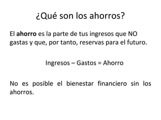 ¿Qué son los ahorros?
El ahorro es la parte de tus ingresos que NO
gastas y que, por tanto, reservas para el futuro.
Ingresos – Gastos = Ahorro
No es posible el bienestar financiero sin los
ahorros.
 