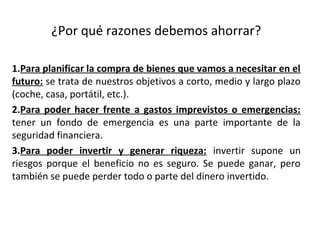 ¿Por qué razones debemos ahorrar?
1.Para planificar la compra de bienes que vamos a necesitar en el
futuro: se trata de nuestros objetivos a corto, medio y largo plazo
(coche, casa, portátil, etc.).
2.Para poder hacer frente a gastos imprevistos o emergencias:
tener un fondo de emergencia es una parte importante de la
seguridad financiera.
3.Para poder invertir y generar riqueza: invertir supone un
riesgos porque el beneficio no es seguro. Se puede ganar, pero
también se puede perder todo o parte del dinero invertido.
 