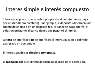 Interés simple e interés compuesto
Interés es el precio que se cobra por prestar dinero (o que se paga
por utilizar dinero prestado). Por ejemplo, si depositas dinero en una
cuenta de ahorro o en un depósito fijo, el banco te paga interés. Si
pides un préstamo al banco tienes que pagar tú el interés.
La tasa de interés o tipo de interés es el interés pagado o cobrado
expresado en porcentaje.
El interés puede ser simple o compuesto.
El capital inicial es el dinero depositado al inicio de la operación.
 