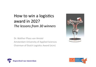 How	
  to	
  win	
  a	
  logis,cs	
  
award	
  in	
  202?	
  
The	
  lessons	
  from	
  30	
  winners	
  
Dr.	
  Walther	
  Ploos	
  van	
  Amstel	
  
Amsterdam	
  University	
  of	
  Applied	
  Sciences	
  
Chairman	
  of	
  Dutch	
  Logis,cs	
  Award	
  (vLm)	
  
 