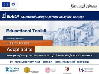 Educational Linkage Approach In Cultural Heritage



Educational Toolkit
Teaching Material

Basic Course
Adopt a Site
Principles of study and documentation of a historic site for eLAICH students

   Dr. Anna Lobovikov-Katz -Technion – Israel Institute of Technology
 