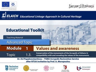 Educational Linkage Approach In Cultural Heritage Dr. Evi Papakonstantinou – YSMA Acropolis Restoration Service after NTUA invitation by Prof. A. Moropoulou Values and awareness  Module 1 Teaching Material  Topic 1.3. Conservation of the monuments of the Acropolis of Athens in compatibility with and revealing the values of the monuments  Advanced Topic Educational Toolkit 