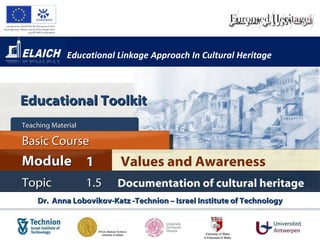 Educational Linkage Approach In Cultural Heritage Dr.  Anna Lobovikov-Katz -Technion – Israel Institute of Technology Values and Awareness Module 1 Basic Course Topic 1.5 Documentation of cultural heritage Teaching Material  Educational Toolkit 